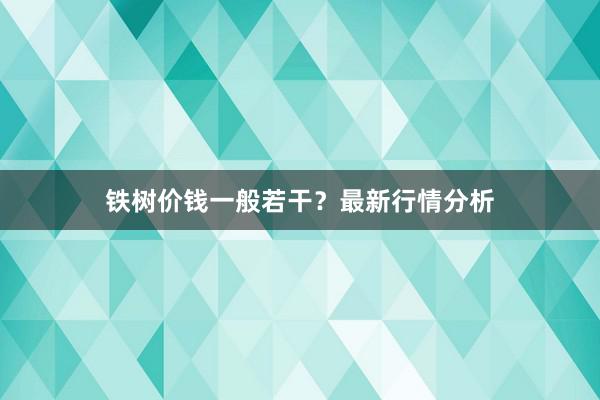 铁树价钱一般若干？最新行情分析