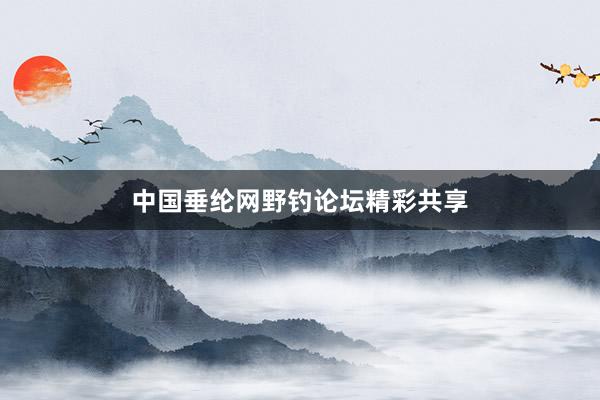 中国垂纶网野钓论坛精彩共享
