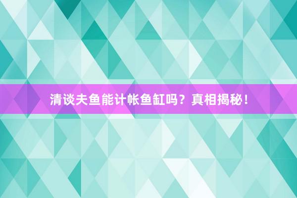 清谈夫鱼能计帐鱼缸吗？真相揭秘！