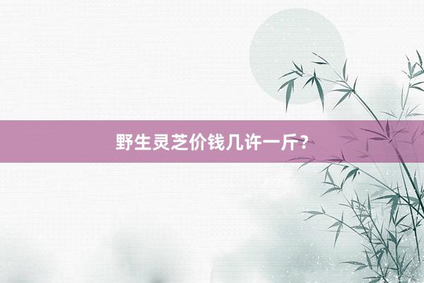 野生灵芝价钱几许一斤？